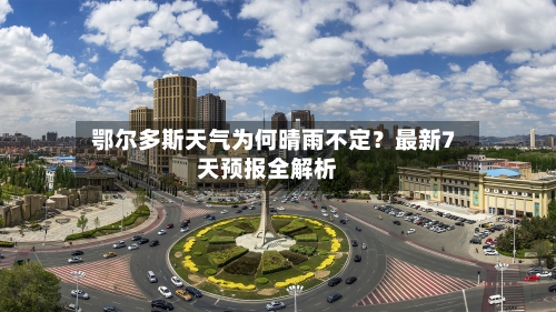  鄂尔多斯天气为何晴雨不定？最新7天预报全解析