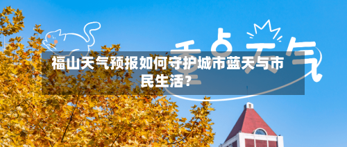 福山天气预报如何守护城市蓝天与市民生活?