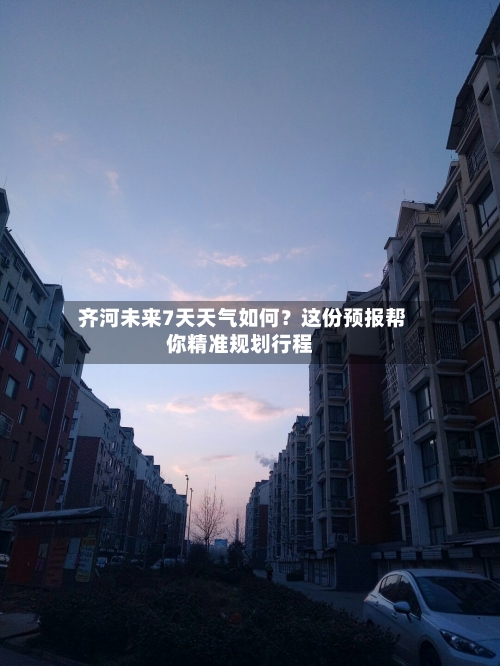  齐河未来7天天气如何？这份预报帮你精准规划行程