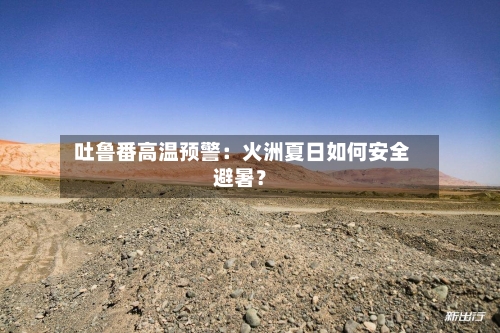 吐鲁番高温预警：火洲夏日如何安全避暑？