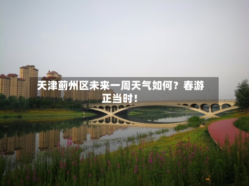  天津蓟州区未来一周天气如何？春游正当时！