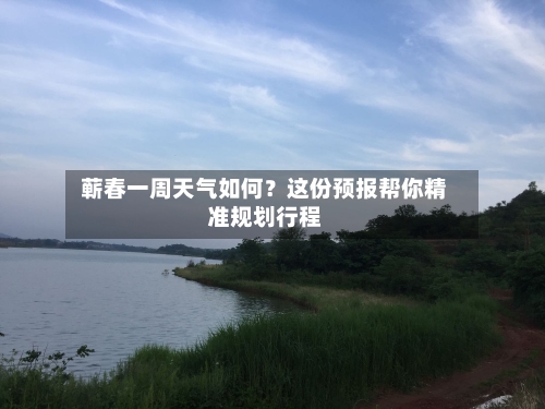 蕲春一周天气如何?这份预报帮你精准规划行程