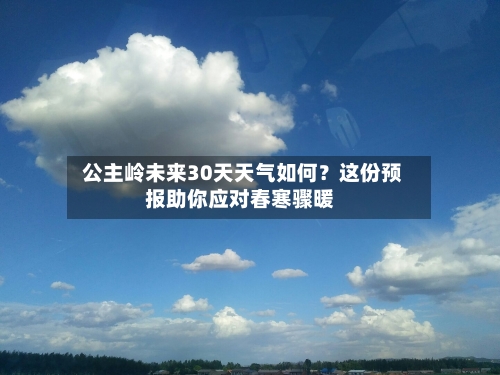  公主岭未来30天天气如何？这份预报助你应对春寒骤暖