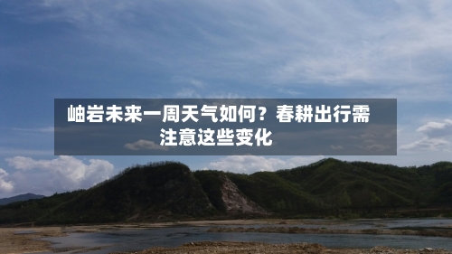  岫岩未来一周天气如何？春耕出行需注意这些变化