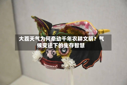  大荔天气为何牵动千年农耕文明？气候变迁下的生存智慧