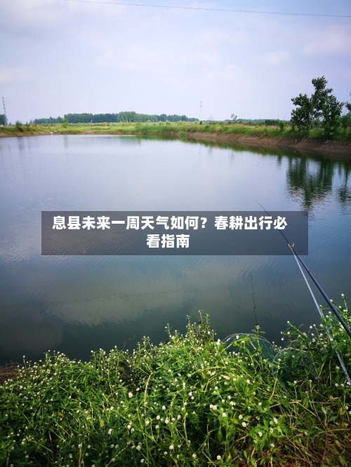  息县未来一周天气如何？春耕出行必看指南