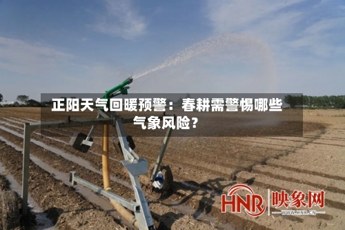  正阳天气回暖预警：春耕需警惕哪些气象风险？