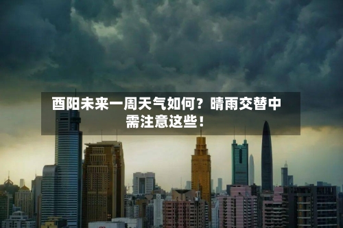  酉阳未来一周天气如何？晴雨交替中需注意这些！