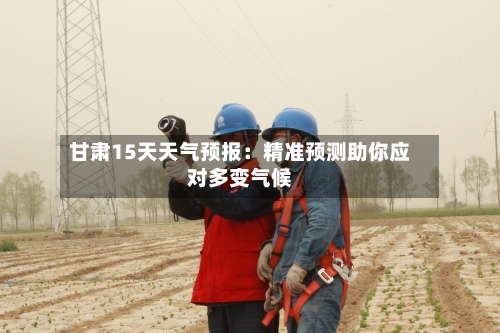 甘肃15天天气预报：精准预测助你应对多变气候